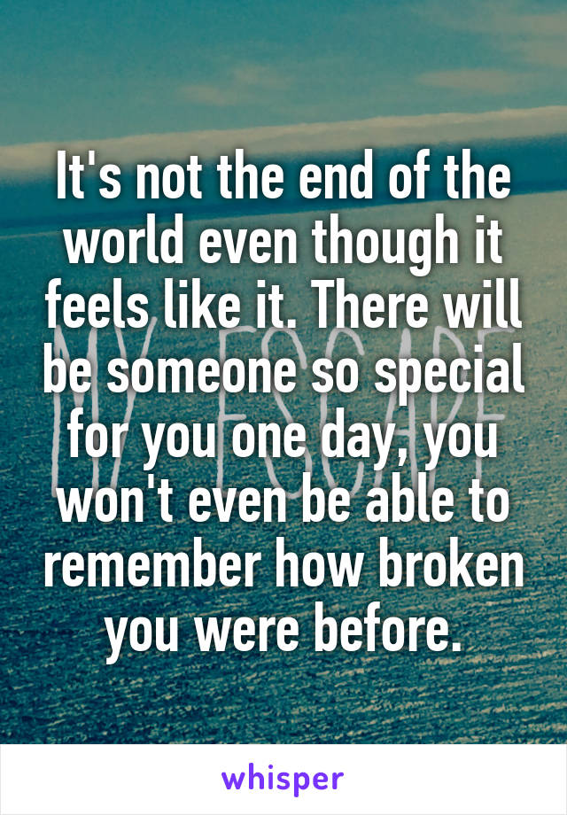 It's not the end of the world even though it feels like it. There will be someone so special for you one day, you won't even be able to remember how broken you were before.