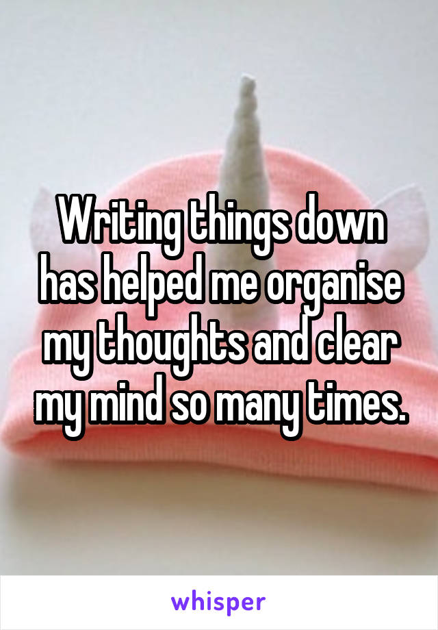 Writing things down has helped me organise my thoughts and clear my mind so many times.