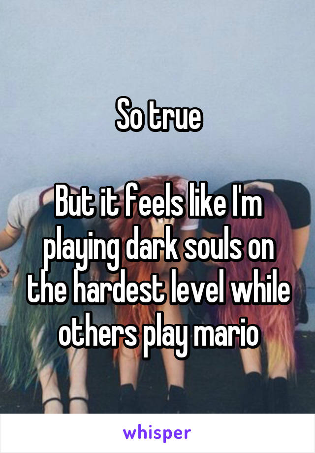 So true

But it feels like I'm playing dark souls on the hardest level while others play mario