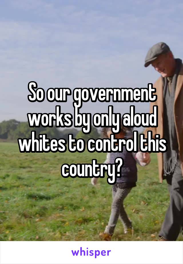 So our government works by only aloud whites to control this country?
