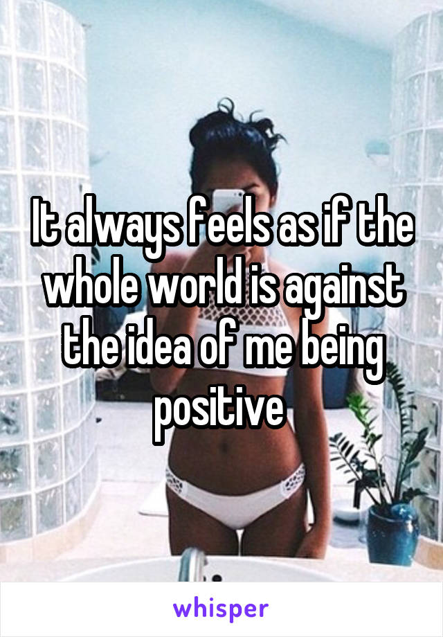 It always feels as if the whole world is against the idea of me being positive 