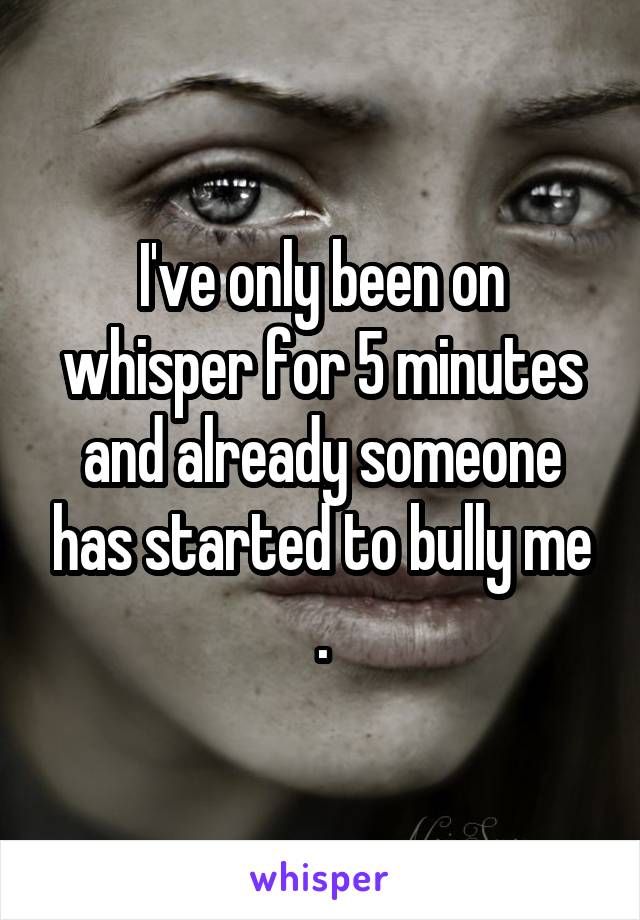 I've only been on whisper for 5 minutes and already someone has started to bully me .