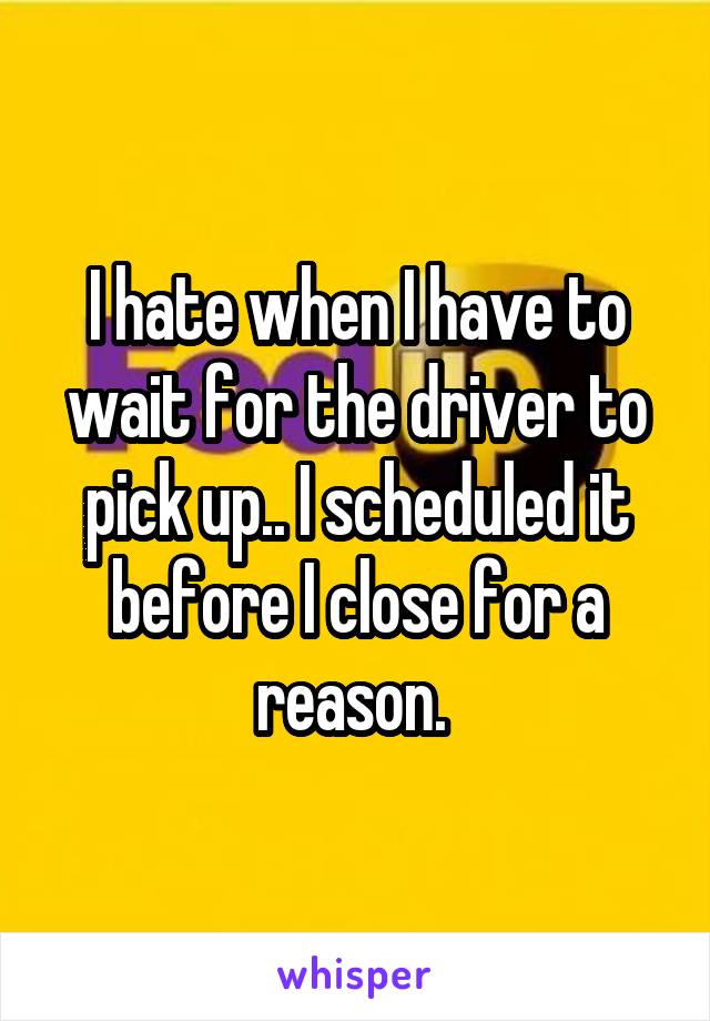 I hate when I have to wait for the driver to pick up.. I scheduled it before I close for a reason. 