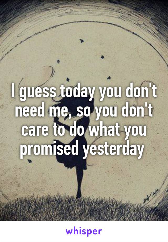 I guess today you don't need me, so you don't care to do what you promised yesterday 