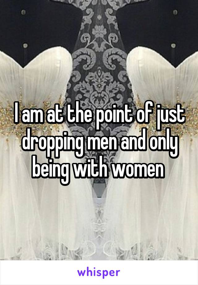 I am at the point of just dropping men and only being with women 