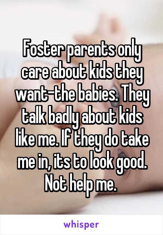 Foster parents only care about kids they want-the babies. They talk badly about kids like me. If they do take me in, its to look good. Not help me. 