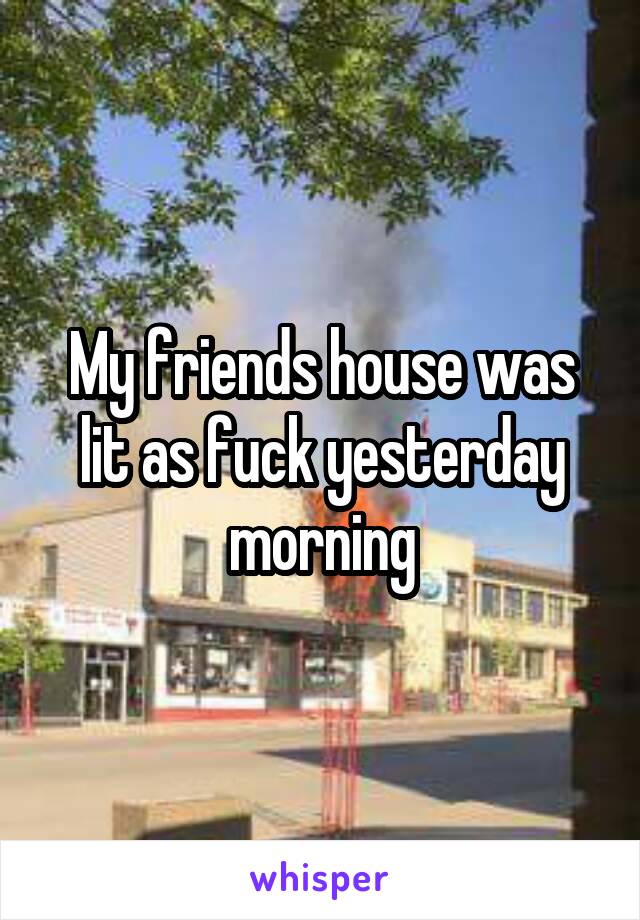 My friends house was lit as fuck yesterday morning