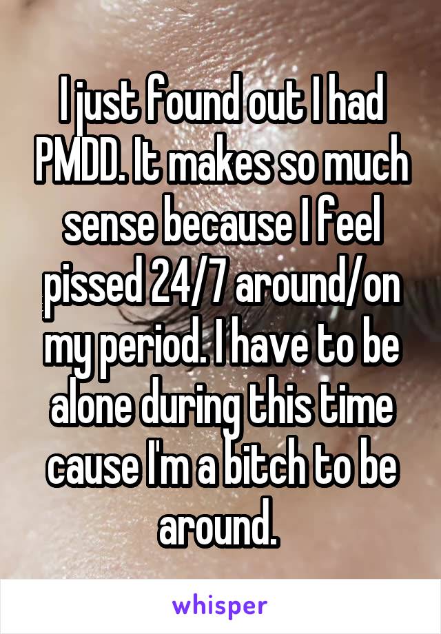 I just found out I had PMDD. It makes so much sense because I feel pissed 24/7 around/on my period. I have to be alone during this time cause I'm a bitch to be around. 