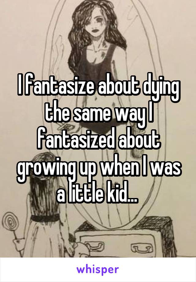 I fantasize about dying the same way I fantasized about growing up when I was a little kid... 