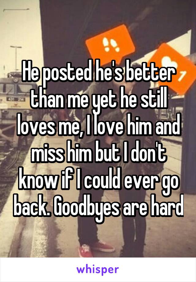 He posted he's better than me yet he still loves me, I love him and miss him but I don't know if I could ever go back. Goodbyes are hard