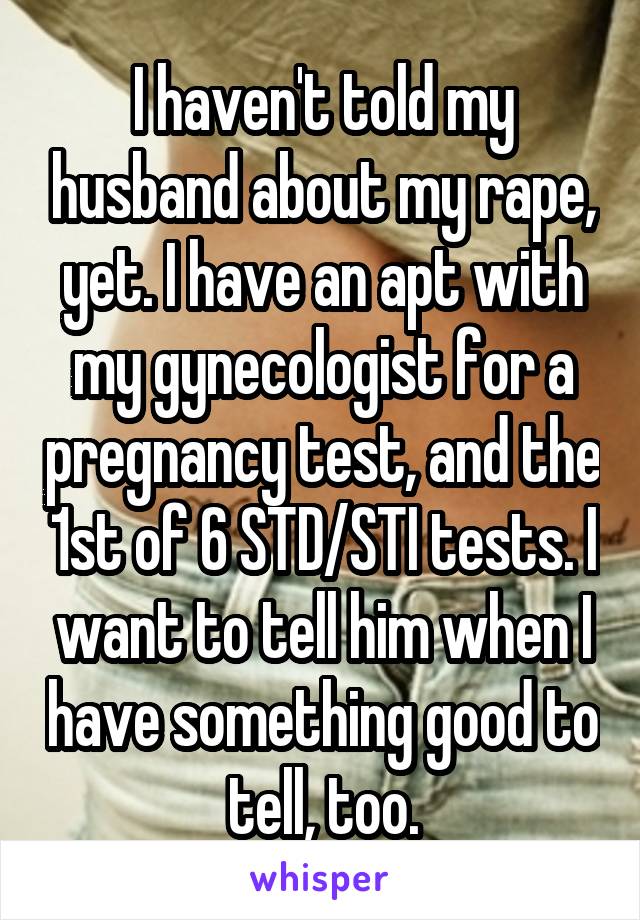 I haven't told my husband about my rape, yet. I have an apt with my gynecologist for a pregnancy test, and the 1st of 6 STD/STI tests. I want to tell him when I have something good to tell, too.