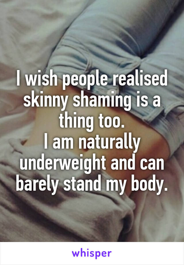 I wish people realised skinny shaming is a thing too.
I am naturally underweight and can barely stand my body.