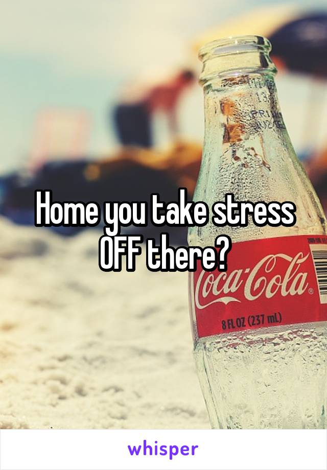 Home you take stress OFF there?