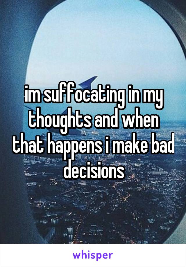 im suffocating in my thoughts and when that happens i make bad decisions