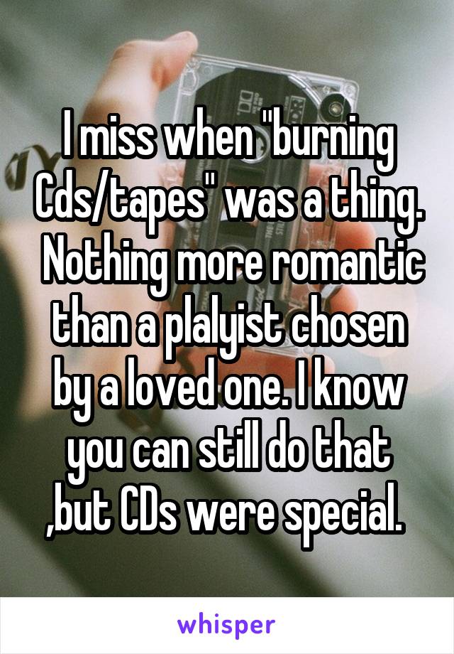 I miss when "burning Cds/tapes" was a thing.  Nothing more romantic than a plalyist chosen by a loved one. I know you can still do that ,but CDs were special. 
