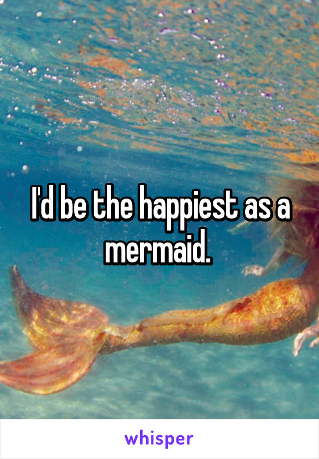 I'd be the happiest as a mermaid. 