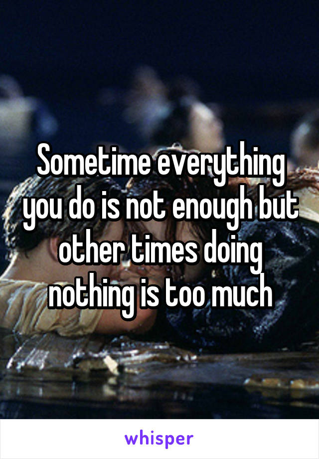 Sometime everything you do is not enough but other times doing nothing is too much