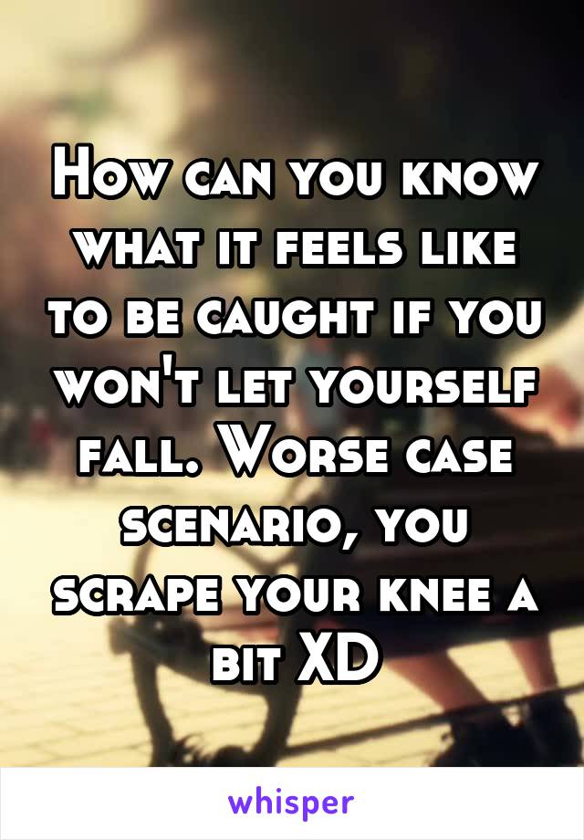 How can you know what it feels like to be caught if you won't let yourself fall. Worse case scenario, you scrape your knee a bit XD