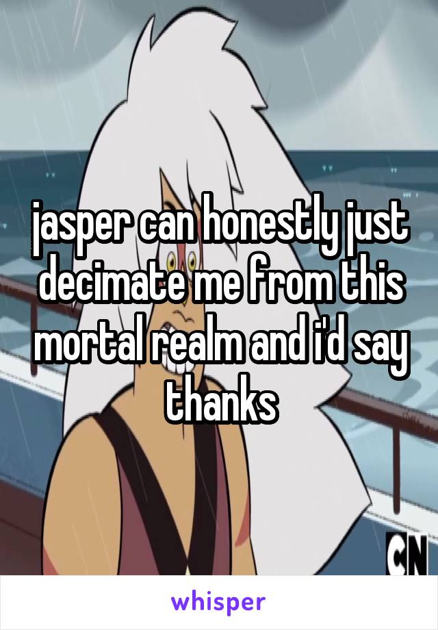 jasper can honestly just decimate me from this mortal realm and i'd say thanks