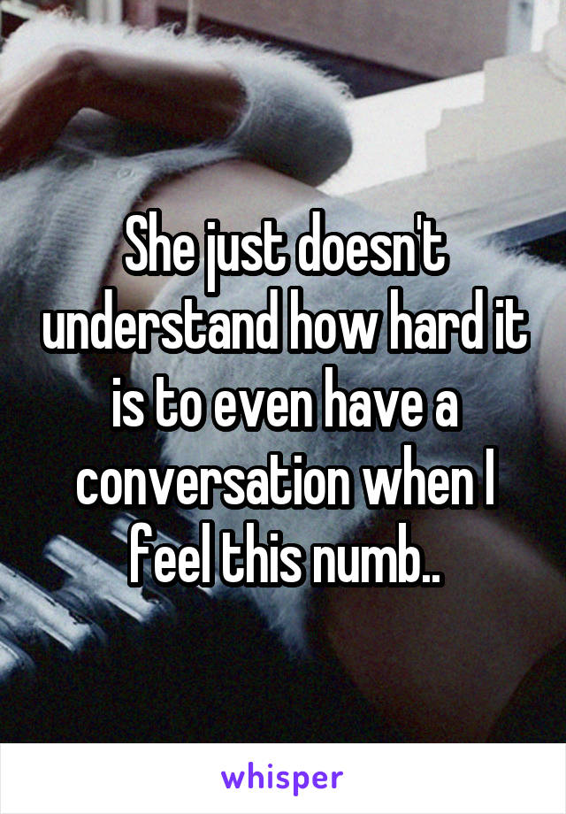 She just doesn't understand how hard it is to even have a conversation when I feel this numb..