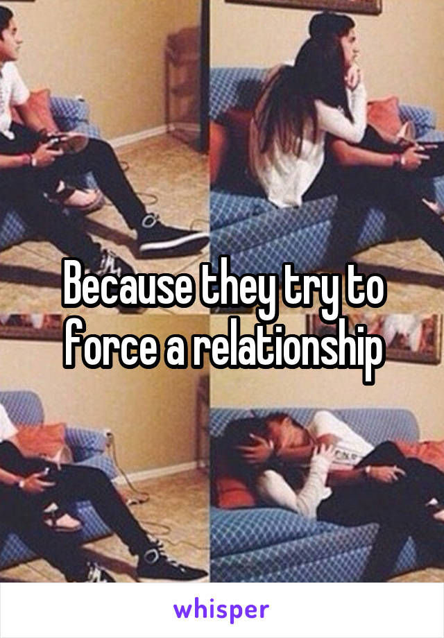 Because they try to force a relationship