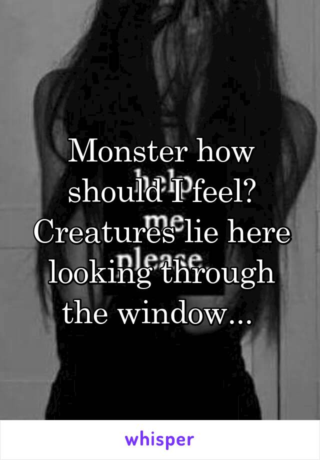 Monster how should I feel? Creatures lie here looking through the window... 