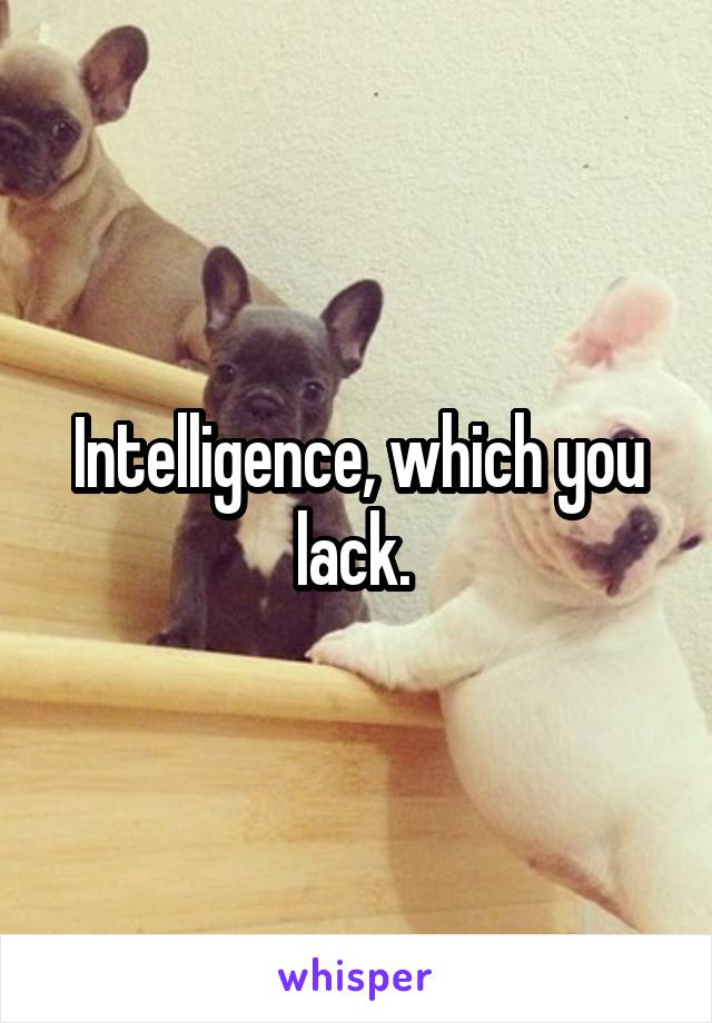 Intelligence, which you lack. 