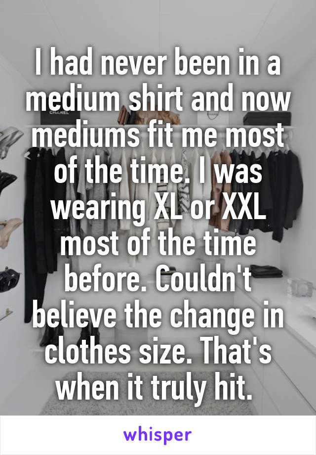 I had never been in a medium shirt and now mediums fit me most of the time. I was wearing XL or XXL most of the time before. Couldn't believe the change in clothes size. That's when it truly hit. 