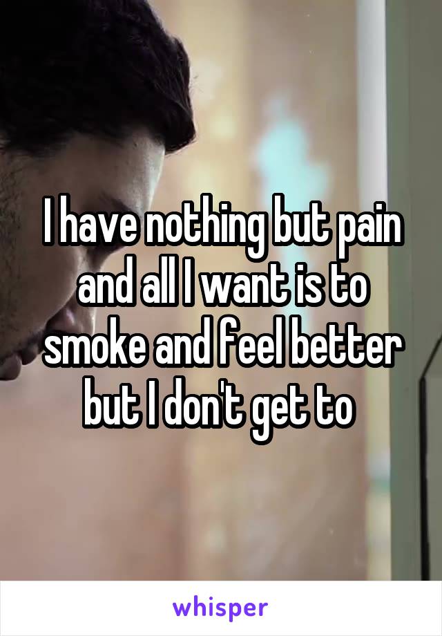 I have nothing but pain and all I want is to smoke and feel better but I don't get to 