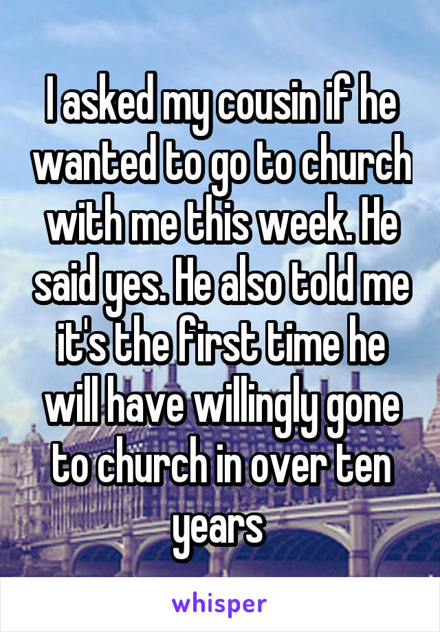 I asked my cousin if he wanted to go to church with me this week. He said yes. He also told me it's the first time he will have willingly gone to church in over ten years 