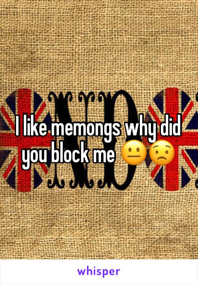 I like memongs why did you block me 😐😟