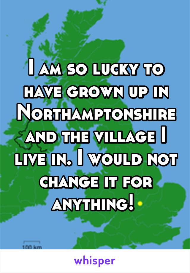 I am so lucky to have grown up in Northamptonshire and the village I live in. I would not change it for anything! 