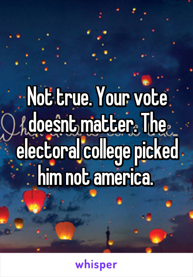 Not true. Your vote doesnt matter. The electoral college picked him not america. 