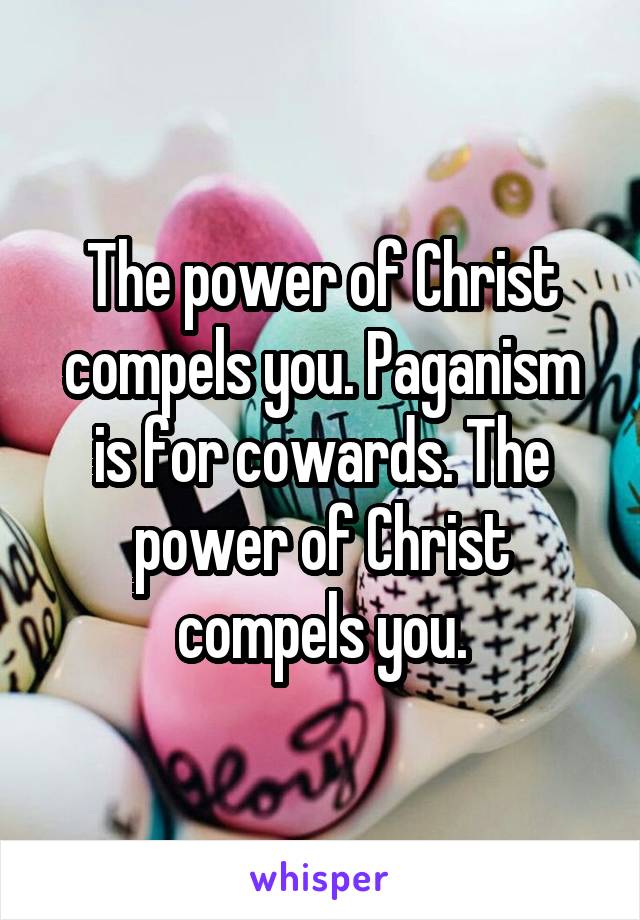 The power of Christ compels you. Paganism is for cowards. The power of Christ compels you.