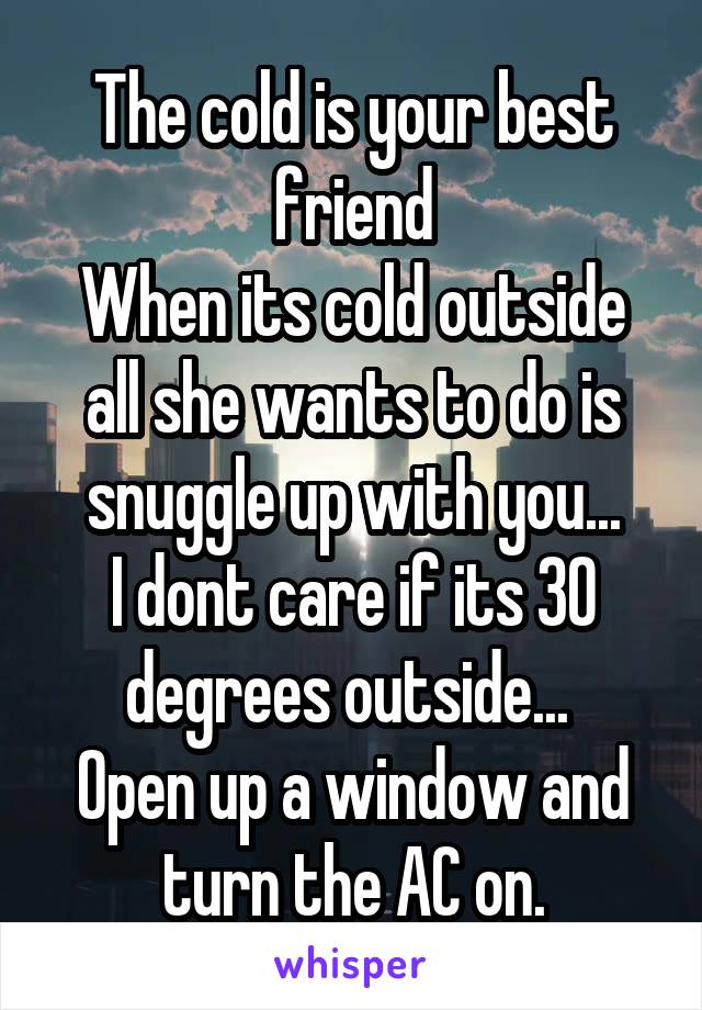 The cold is your best friend
When its cold outside all she wants to do is snuggle up with you...
I dont care if its 30 degrees outside... 
Open up a window and turn the AC on.