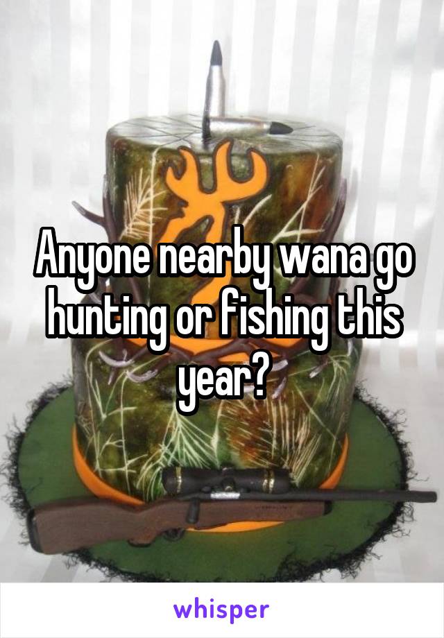 Anyone nearby wana go hunting or fishing this year?