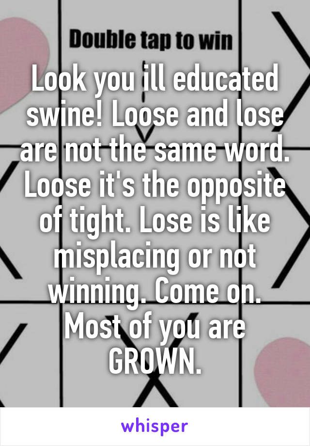 Look you ill educated swine! Loose and lose are not the same word. Loose it's the opposite of tight. Lose is like misplacing or not winning. Come on. Most of you are GROWN.