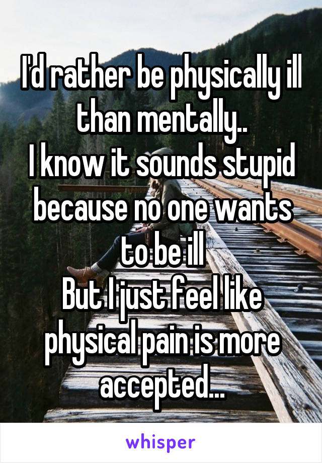 I'd rather be physically ill than mentally..
I know it sounds stupid because no one wants to be ill
But I just feel like physical pain is more accepted...
