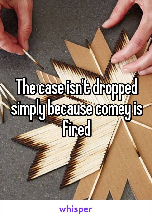 The case isn't dropped simply because comey is fired