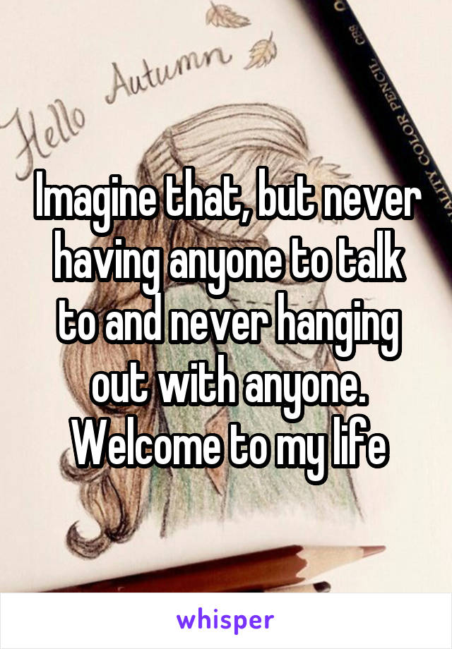 Imagine that, but never having anyone to talk to and never hanging out with anyone. Welcome to my life