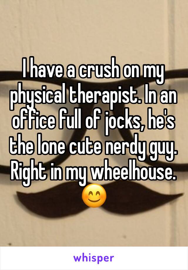I have a crush on my physical therapist. In an office full of jocks, he's the lone cute nerdy guy. Right in my wheelhouse.  😊