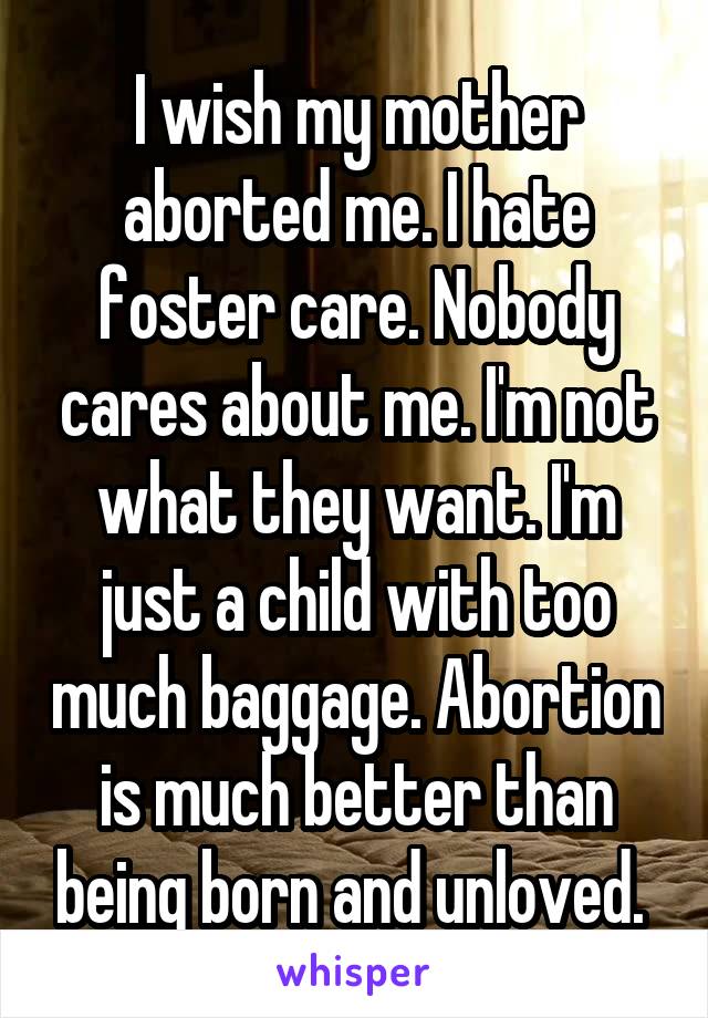 I wish my mother aborted me. I hate foster care. Nobody cares about me. I'm not what they want. I'm just a child with too much baggage. Abortion is much better than being born and unloved. 