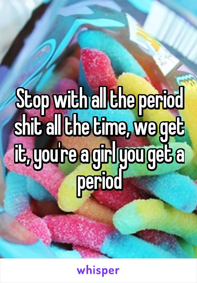 Stop with all the period shit all the time, we get it, you're a girl you get a period