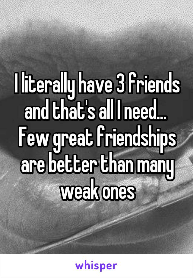I literally have 3 friends and that's all I need... 
Few great friendships are better than many weak ones