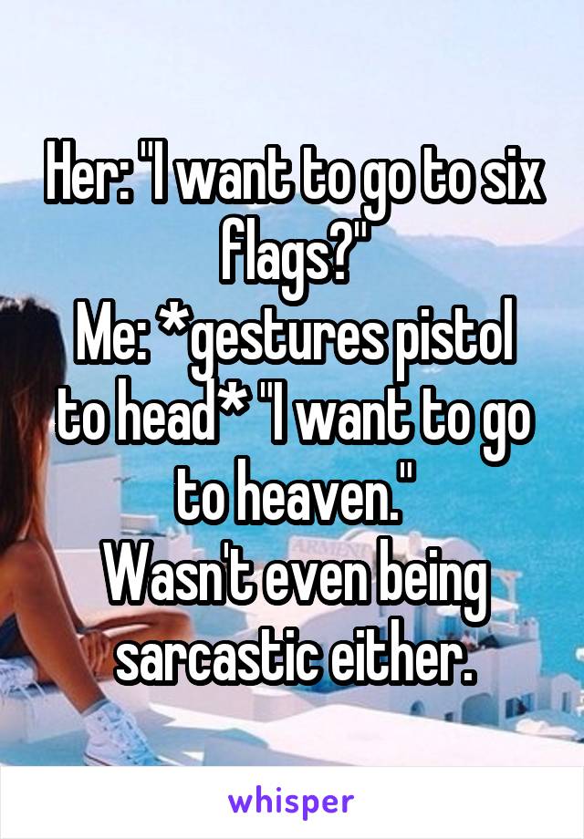 Her: "I want to go to six flags?"
Me: *gestures pistol to head* "I want to go to heaven."
Wasn't even being sarcastic either.