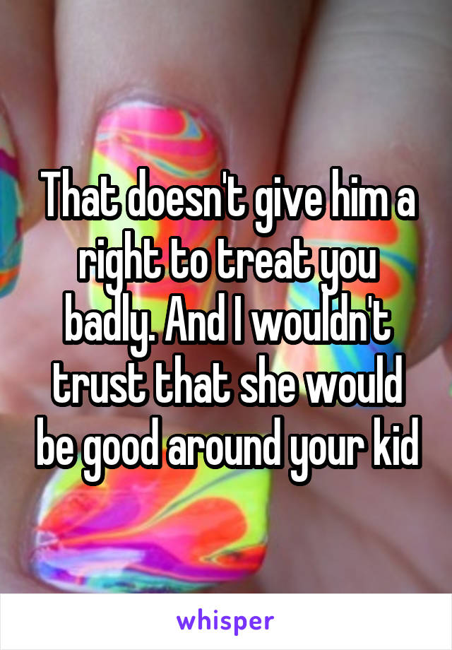 That doesn't give him a right to treat you badly. And I wouldn't trust that she would be good around your kid