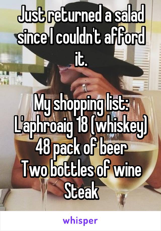 Just returned a salad since I couldn't afford it.

My shopping list:
L'aphroaig 18 (whiskey)
48 pack of beer
Two bottles of wine
Steak
