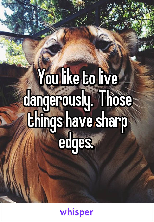 You like to live dangerously.  Those things have sharp edges. 