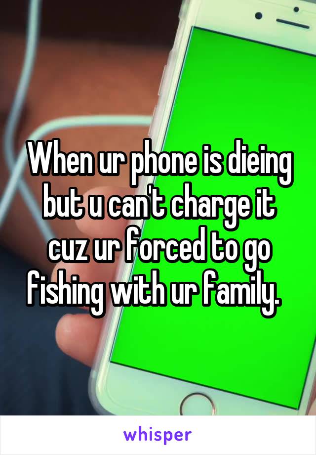 When ur phone is dieing but u can't charge it cuz ur forced to go fishing with ur family.  