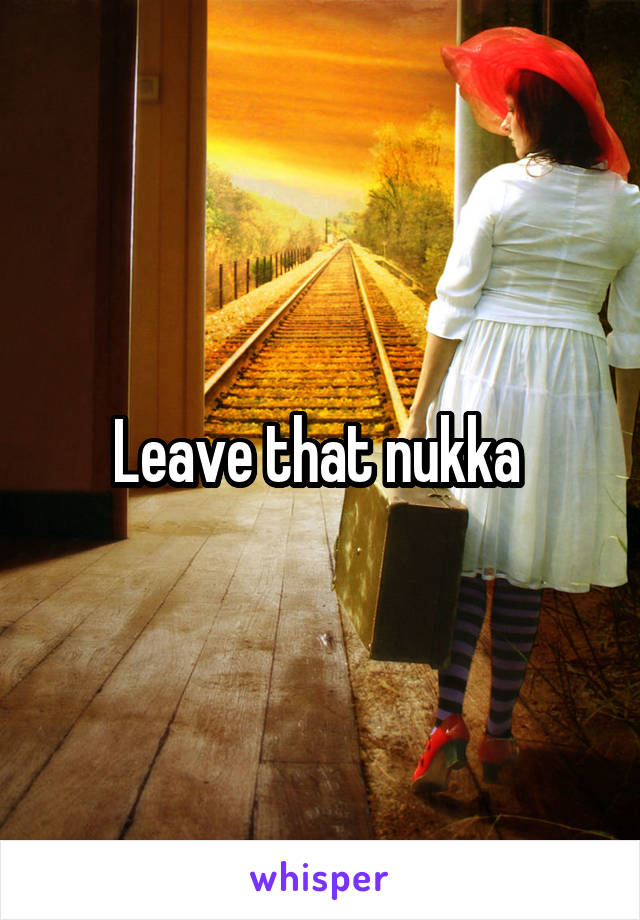 Leave that nukka 